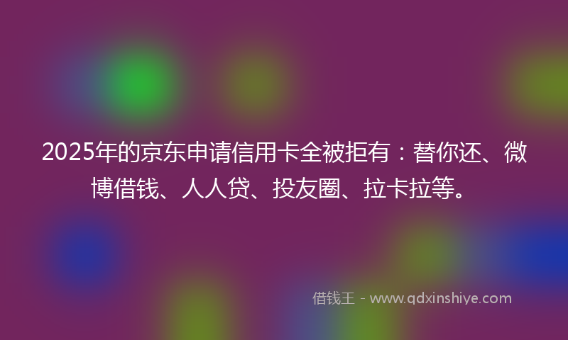 2025年的京东申请信用卡全被拒有：替你还、微博借钱、人人贷、投友圈、拉卡拉等。
