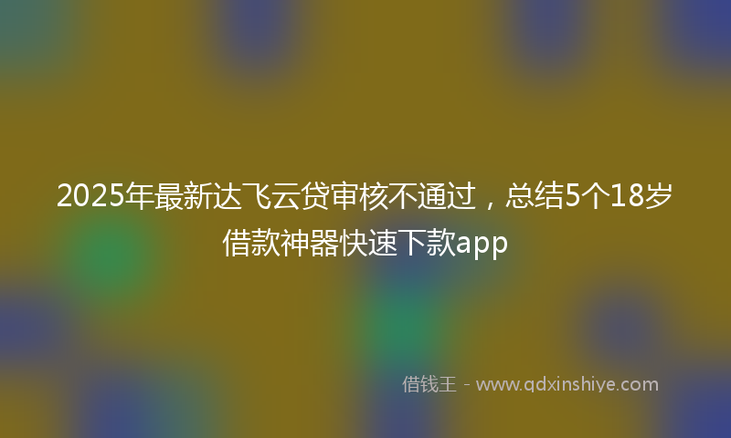 2025年最新达飞云贷审核不通过，总结5个18岁借款神器快速下款app