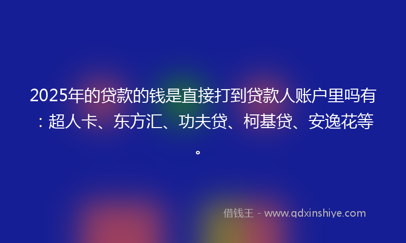 2025年的贷款的钱是直接打到贷款人账户里吗有：超人卡、东方汇、功夫贷、柯基贷、安逸花等。