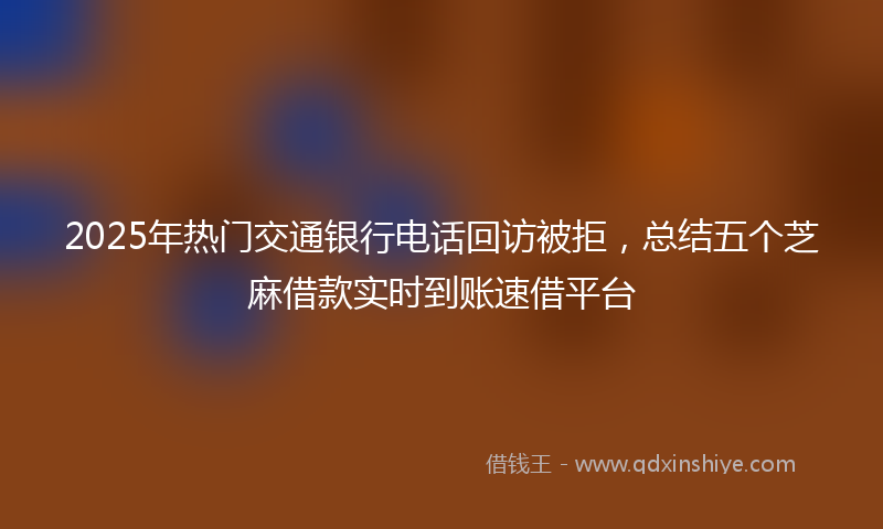 2025年热门交通银行电话回访被拒，总结五个芝麻借款实时到账速借平台