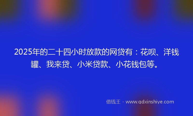 2025年的二十四小时放款的网贷有：花呗、洋钱罐、我来贷、小米贷款、小花钱包等。