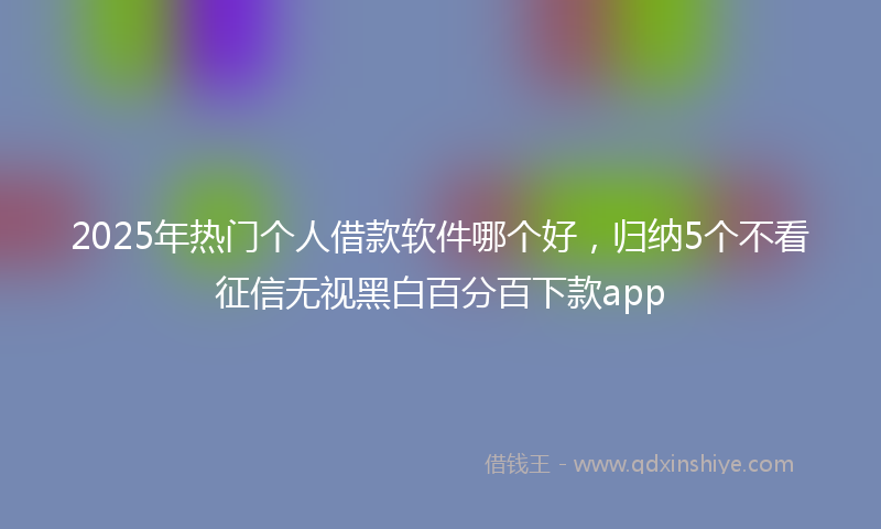 2025年热门个人借款软件哪个好，归纳5个不看征信无视黑白百分百下款app