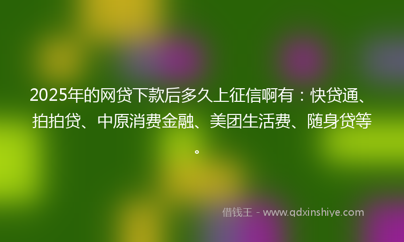 2025年的网贷下款后多久上征信啊有：快贷通、拍拍贷、中原消费金融、美团生活费、随身贷等。