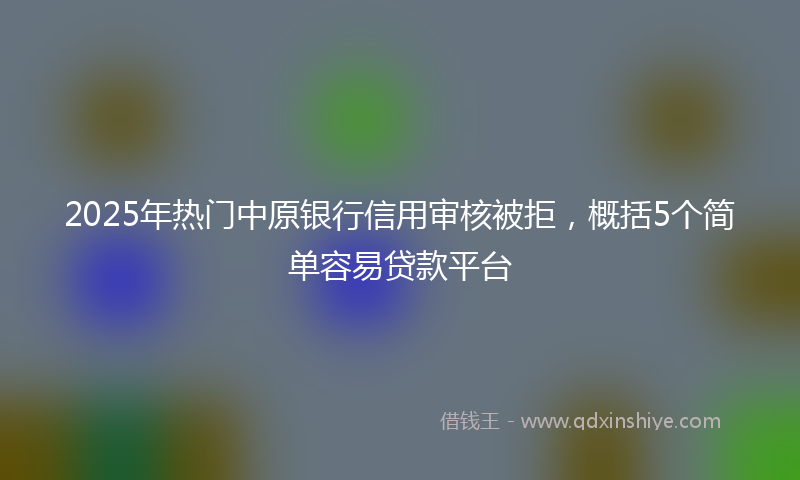 2025年热门中原银行信用审核被拒，概括5个简单容易贷款平台