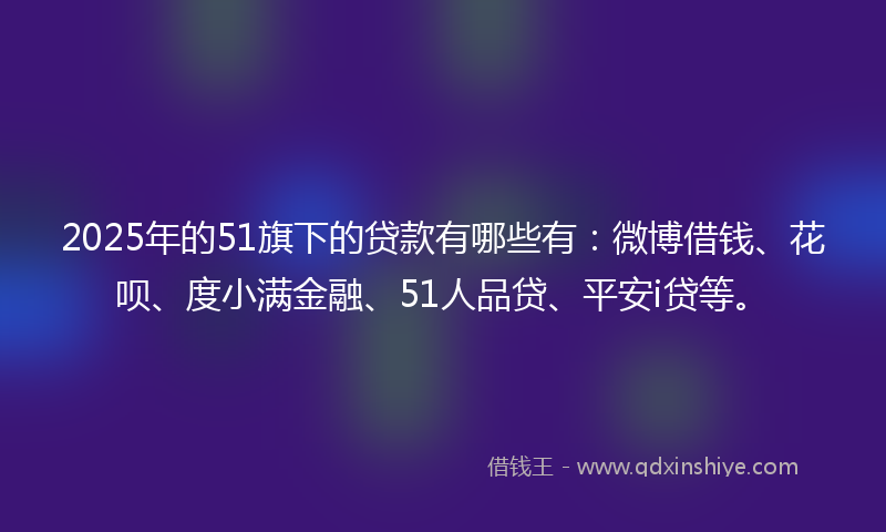 2025年的51旗下的贷款有哪些有：微博借钱、花呗、度小满金融、51人品贷、平安i贷等。