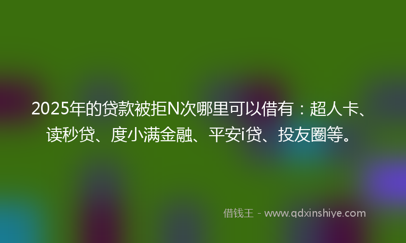 2025年的贷款被拒N次哪里可以借有：超人卡、读秒贷、度小满金融、平安i贷、投友圈等。