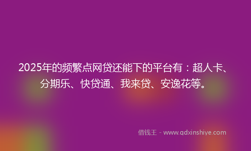 2025年的频繁点网贷还能下的平台有：超人卡、分期乐、快贷通、我来贷、安逸花等。