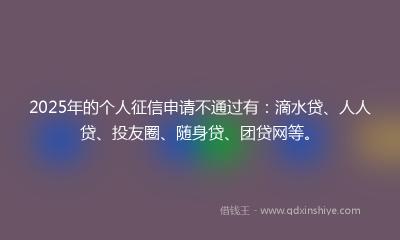 2025年的个人征信申请不通过有：滴水贷、人人贷、投友圈、随身贷、团贷网等。