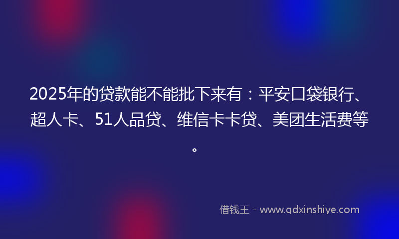 2025年的贷款能不能批下来有：平安口袋银行、超人卡、51人品贷、维信卡卡贷、美团生活费等。
