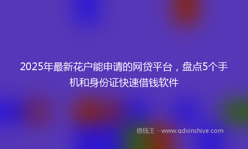 2025年最新花户能申请的网贷平台，盘点5个手机和身份证快速借钱软件