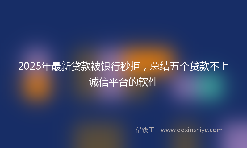 2025年最新贷款被银行秒拒，总结五个贷款不上诚信平台的软件