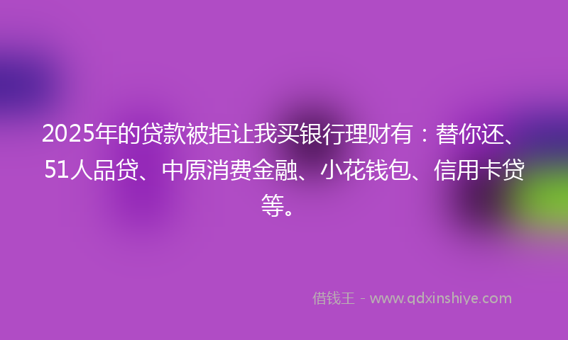 2025年的贷款被拒让我买银行理财有：替你还、51人品贷、中原消费金融、小花钱包、信用卡贷等。