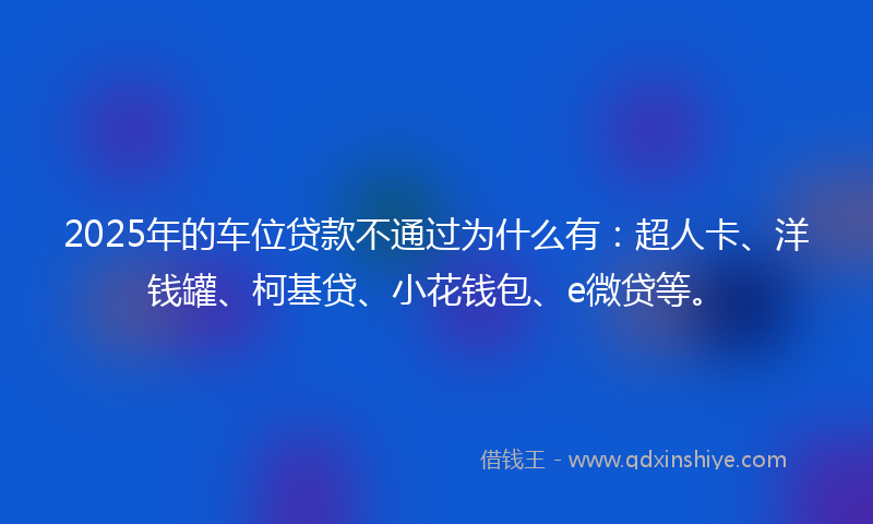 2025年的车位贷款不通过为什么有：超人卡、洋钱罐、柯基贷、小花钱包、e微贷等。