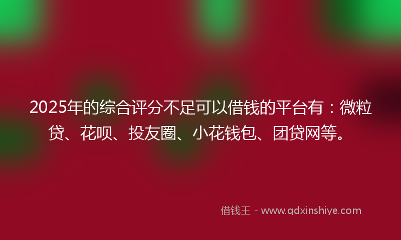 2025年的综合评分不足可以借钱的平台有：微粒贷、花呗、投友圈、小花钱包、团贷网等。