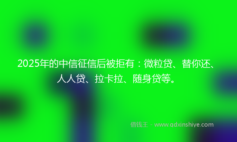 2025年的中信征信后被拒有：微粒贷、替你还、人人贷、拉卡拉、随身贷等。