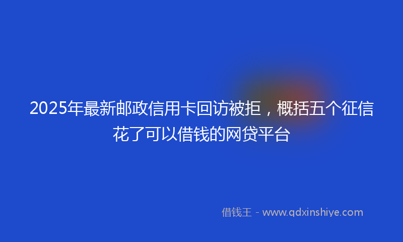 2025年最新邮政信用卡回访被拒，概括五个征信花了可以借钱的网贷平台