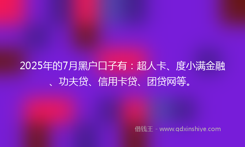 2025年的7月黑户口子有：超人卡、度小满金融、功夫贷、信用卡贷、团贷网等。