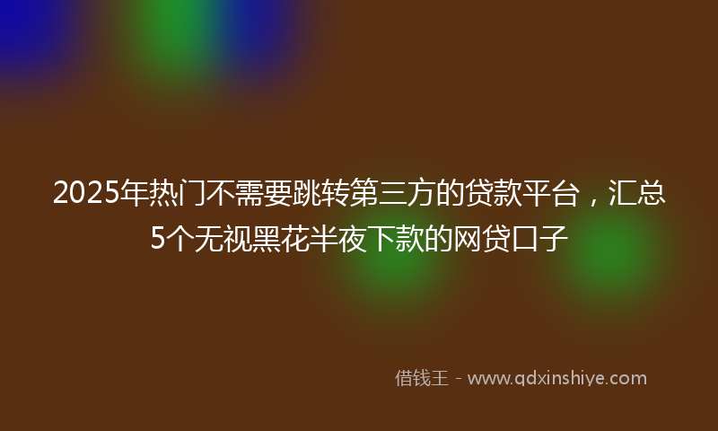 2025年热门不需要跳转第三方的贷款平台，汇总5个无视黑花半夜下款的网贷口子