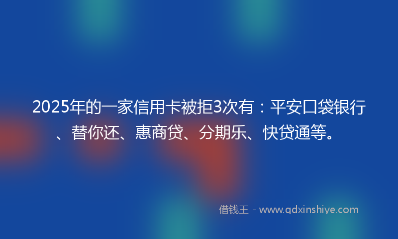 2025年的一家信用卡被拒3次有：平安口袋银行、替你还、惠商贷、分期乐、快贷通等。