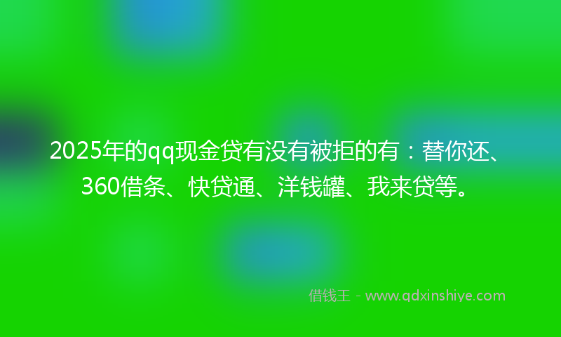 2025年的qq现金贷有没有被拒的有：替你还、360借条、快贷通、洋钱罐、我来贷等。