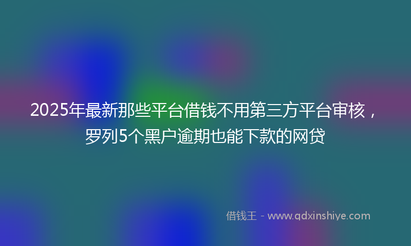 2025年最新那些平台借钱不用第三方平台审核，罗列5个黑户逾期也能下款的网贷
