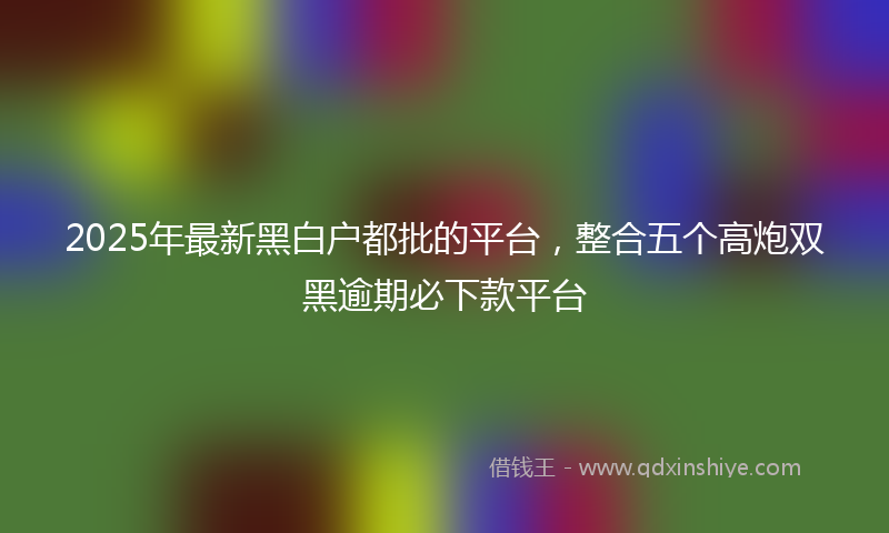 2025年最新黑白户都批的平台，整合五个高炮双黑逾期必下款平台