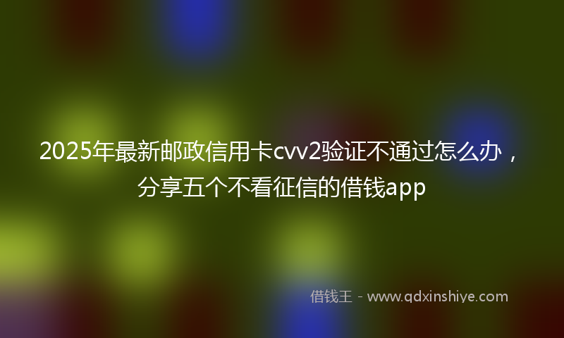 2025年最新邮政信用卡cvv2验证不通过怎么办，分享五个不看征信的借钱app