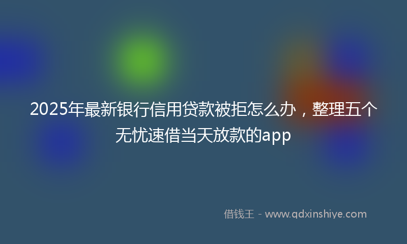 2025年最新银行信用贷款被拒怎么办，整理五个无忧速借当天放款的app