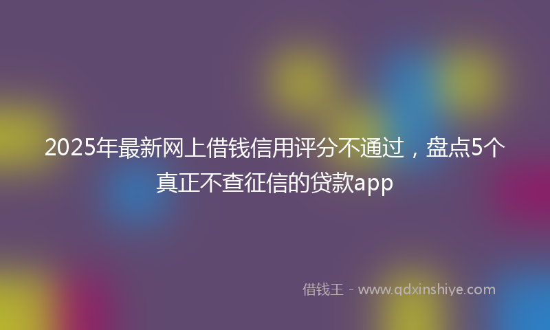 2025年最新网上借钱信用评分不通过，盘点5个真正不查征信的贷款app