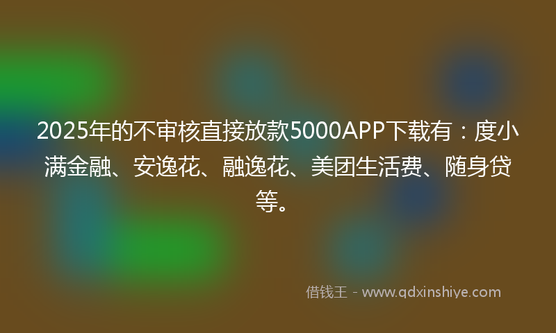 2025年的不审核直接放款5000APP下载有：度小满金融、安逸花、融逸花、美团生活费、随身贷等。