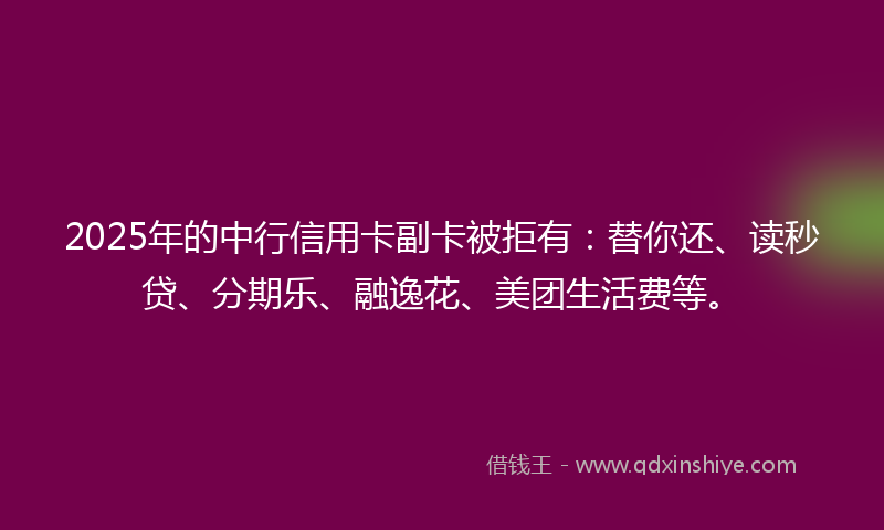 2025年的中行信用卡副卡被拒有：替你还、读秒贷、分期乐、融逸花、美团生活费等。