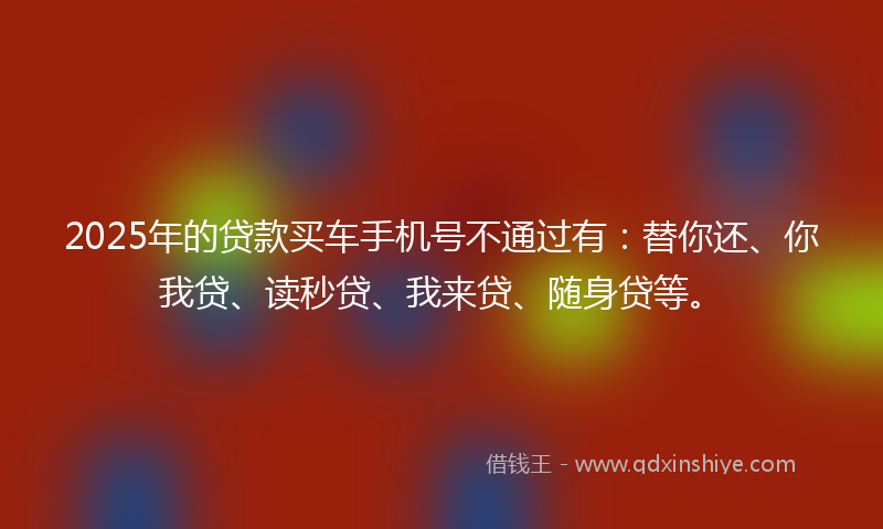 2025年的贷款买车手机号不通过有：替你还、你我贷、读秒贷、我来贷、随身贷等。