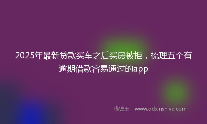 2025年最新贷款买车之后买房被拒，梳理五个有逾期借款容易通过的app