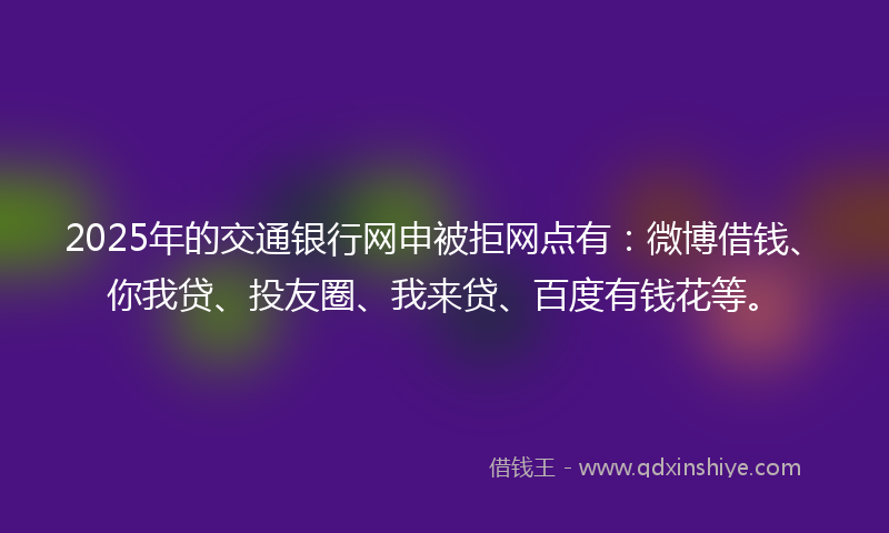 2025年的交通银行网申被拒网点有：微博借钱、你我贷、投友圈、我来贷、百度有钱花等。