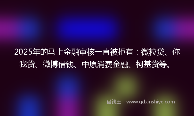 2025年的马上金融审核一直被拒有：微粒贷、你我贷、微博借钱、中原消费金融、柯基贷等。