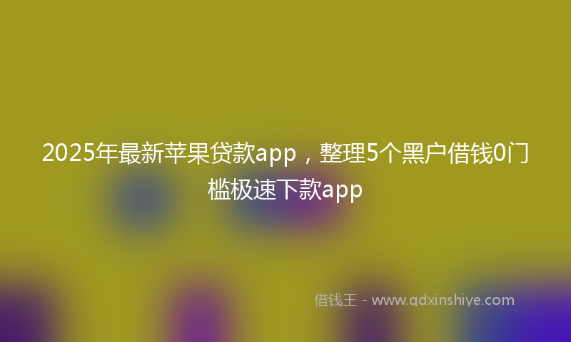 2025年最新苹果贷款app，整理5个黑户借钱0门槛极速下款app