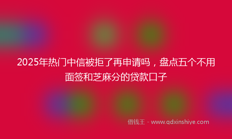 2025年热门中信被拒了再申请吗，盘点五个不用面签和芝麻分的贷款口子