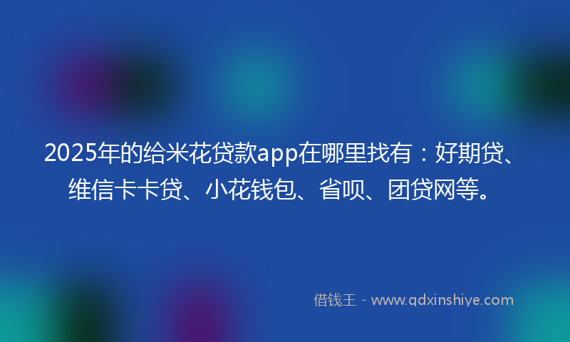 2025年的给米花贷款app在哪里找有：好期贷、维信卡卡贷、小花钱包、省呗、团贷网等。