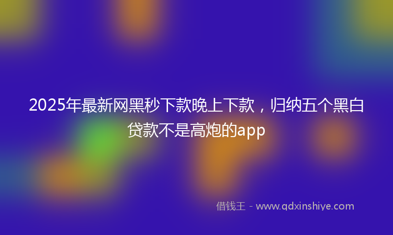 2025年最新网黑秒下款晚上下款，归纳五个黑白贷款不是高炮的app