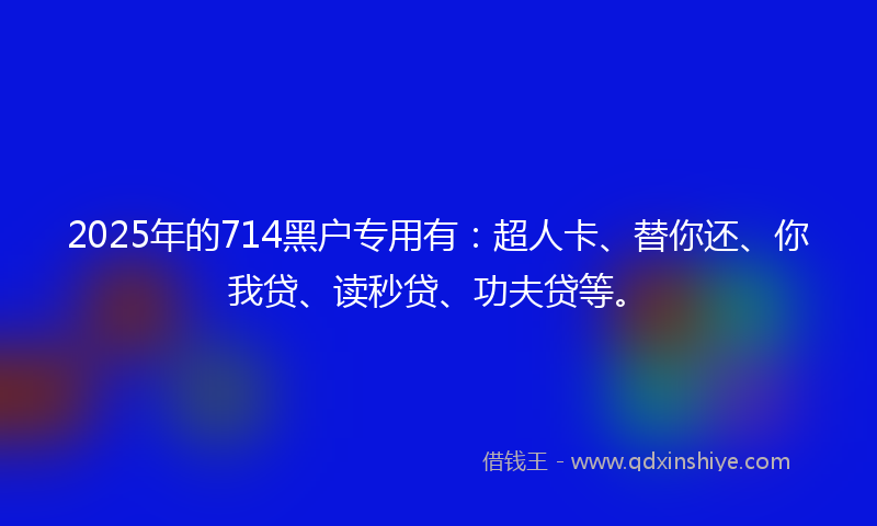 2025年的714黑户专用有：超人卡、替你还、你我贷、读秒贷、功夫贷等。