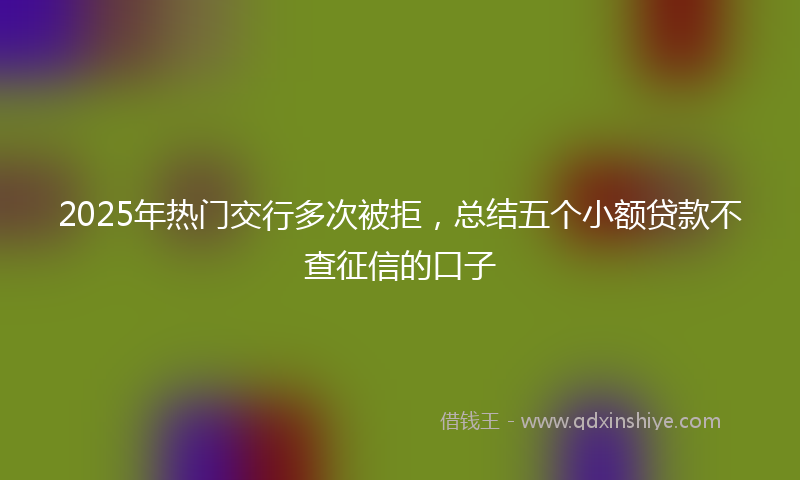 2025年热门交行多次被拒，总结五个小额贷款不查征信的口子