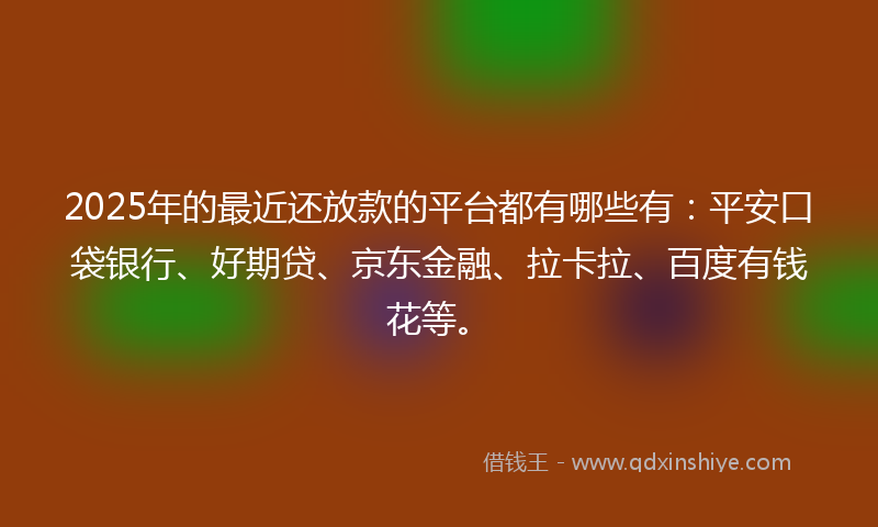 2025年的最近还放款的平台都有哪些有：平安口袋银行、好期贷、京东金融、拉卡拉、百度有钱花等。