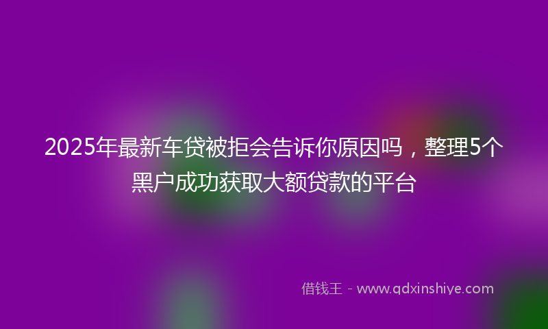 2025年最新车贷被拒会告诉你原因吗，整理5个黑户成功获取大额贷款的平台