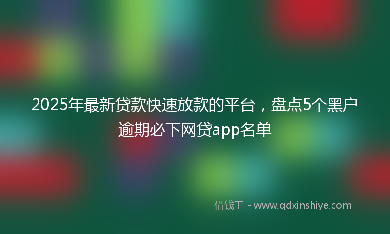 2025年最新贷款快速放款的平台，盘点5个黑户逾期必下网贷app名单