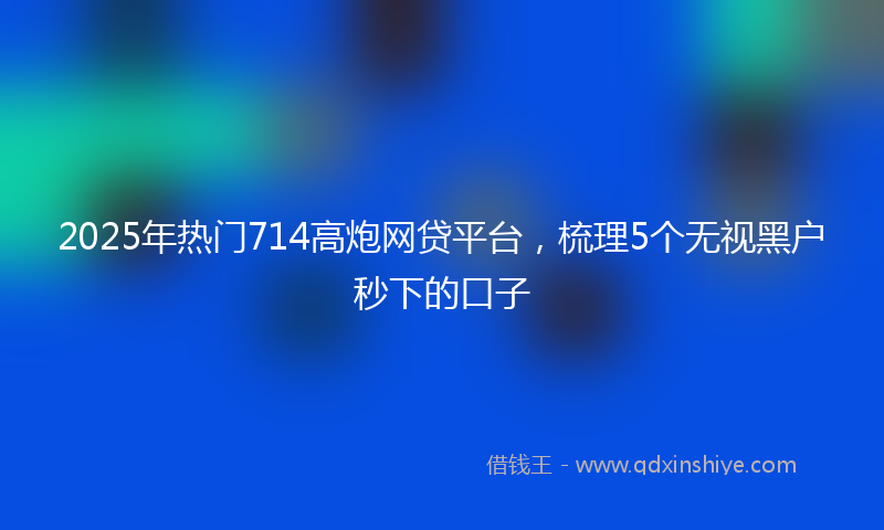 2025年热门714高炮网贷平台，梳理5个无视黑户秒下的口子