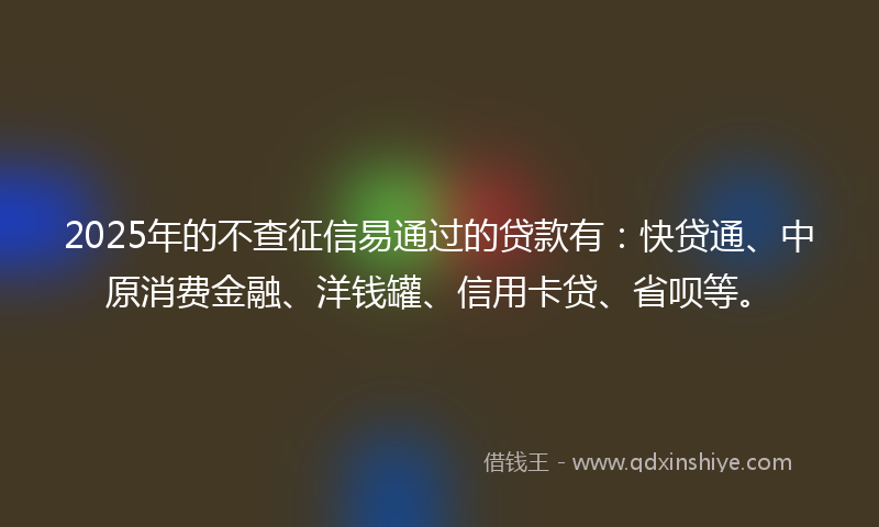 2025年的不查征信易通过的贷款有：快贷通、中原消费金融、洋钱罐、信用卡贷、省呗等。