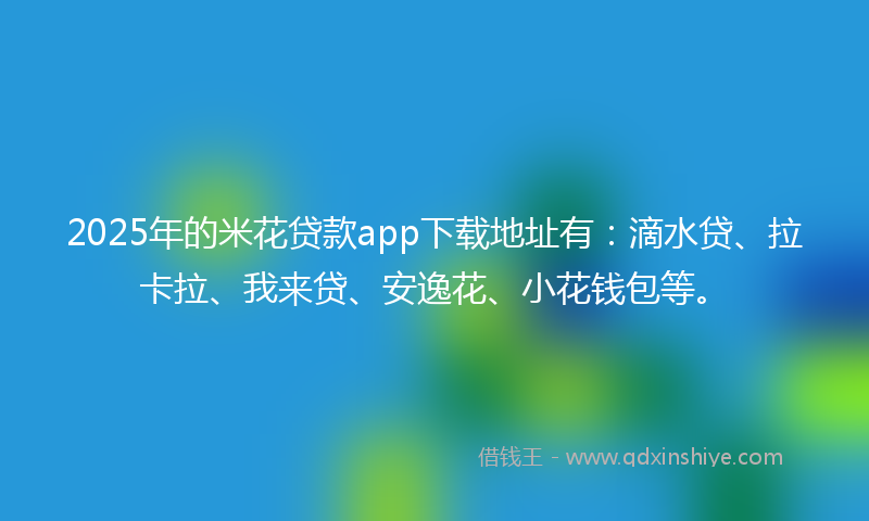 2025年的米花贷款app下载地址有：滴水贷、拉卡拉、我来贷、安逸花、小花钱包等。