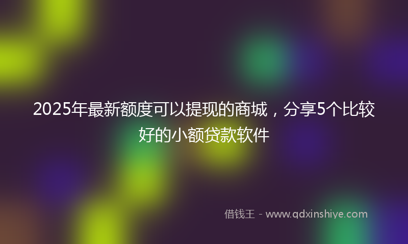 2025年最新额度可以提现的商城，分享5个比较好的小额贷款软件
