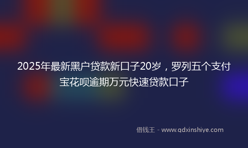 2025年最新黑户贷款新口子20岁，罗列五个支付宝花呗逾期万元快速贷款口子