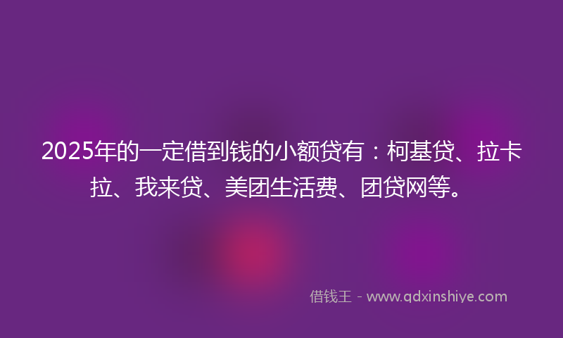 2025年的一定借到钱的小额贷有：柯基贷、拉卡拉、我来贷、美团生活费、团贷网等。